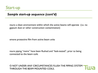 Start-up
Sample start-up sequence (cont’d)


  nsure a clean environment within which the active beams will operate (i.e. no
  gypsum dust or other construction contamination)



  emove protective film from active beam units



  nsure piping “mains” have been flushed and “leak-tested”, prior to being
  connected to the beam coils



  O NOT UNDER ANY CIRCUMSTANCES FLUSH THE PIPING SYSTEM
  THROUGH THE BEAM MOUNTED COILS.
 