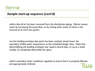 Start-up
Sample start-up sequence (cont’d)


  onfirm that all air has been removed from the distribution piping. Deliver excess
  water by increasing the pump flow, or by closing other zones to assist in the
  removal of air from the system.



  nce the building envelope dew point has been reached, slowly lower the
  secondary chilled water temperature to the scheduled design value. Note that
  dehumidifying the building envelope may require several days, or up to a week
  initially, to completely dehumidify the space.



  onfirm secondary water conditions regularly to ensure that it is properly filtered,
  and appropriately inhibited.
 