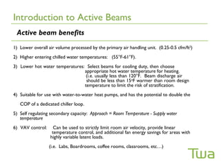 Introduction to Active Beams
 Active beam benefits
1) Lower overall air volume processed by the primary air handling unit. (0.25-0.5 cfm/ft2)
2) Higher entering chilled water temperatures: (55°F-61°F).
3) Lower hot water temperatures: Select beams for cooling duty, then choose
                                appropriate hot water temperature for heating.
                                 (i.e. usually less than 120°F. Beam discharge air
                                 should be less than 15oF warmer than room design
                                temperature to limit the risk of stratification.
4) Suitable for use with water-to-water heat pumps, and has the potential to double the
   COP of a dedicated chiller loop.
5) Self regulating secondary capacity: Approach = Room Temperature - Supply water
   temperature
6) VAV control:     Can be used to strictly limit room air velocity, provide linear
                   temperature control, and additional fan energy savings for areas with
                  highly variable latent loads.
                  (i.e. Labs, Boardrooms, coffee rooms, classrooms, etc…)
 
