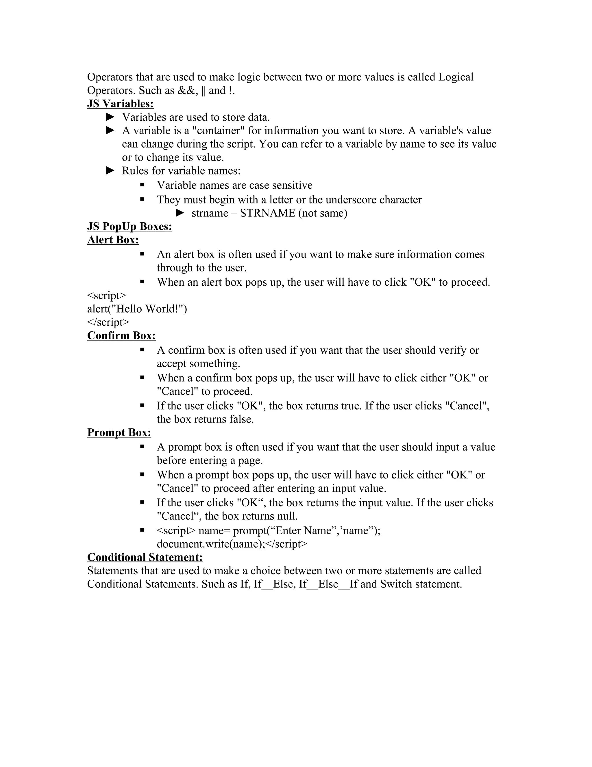 Operators that are used to make logic between two or more values is called Logical
Operators. Such as &&, || and !.
JS Variables:
► Variables are used to store data.
► A variable is a "container" for information you want to store. A variable's value
can change during the script. You can refer to a variable by name to see its value
or to change its value.
► Rules for variable names:
 Variable names are case sensitive
 They must begin with a letter or the underscore character
► strname – STRNAME (not same)
JS PopUp Boxes:
Alert Box:
 An alert box is often used if you want to make sure information comes
through to the user.
 When an alert box pops up, the user will have to click "OK" to proceed.
<script>
alert("Hello World!")
</script>
Confirm Box:
 A confirm box is often used if you want that the user should verify or
accept something.
 When a confirm box pops up, the user will have to click either "OK" or
"Cancel" to proceed.
 If the user clicks "OK", the box returns true. If the user clicks "Cancel",
the box returns false.
Prompt Box:
 A prompt box is often used if you want that the user should input a value
before entering a page.
 When a prompt box pops up, the user will have to click either "OK" or
"Cancel" to proceed after entering an input value.
 If the user clicks "OK“, the box returns the input value. If the user clicks
"Cancel“, the box returns null.
 <script> name= prompt(“Enter Name”,’name”);
document.write(name);</script>
Conditional Statement:
Statements that are used to make a choice between two or more statements are called
Conditional Statements. Such as If, If__Else, If__Else__If and Switch statement.
 