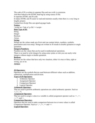 The code of JS is written in separate files and save with .js extension.
And then linked to the HTML head tag by using source of file.
It separates HTML and JS code.
It makes HTML and JS easier to read and maintain usually when there is a very long or
lengthy project.
Cached Java Script files can speed up page loads.
Syntax:
<script src=’link of .js file’></script>
Data Type of JS:
String
Integer
Boolean
Arrays
String:
Strings are the values made up of text and can contain letters, numbers, symbols,
punctuation and even emoji. Strings are written in JS insede in double quotation or single
quotation.
Integers/Numbers:
Numbers are the values that can be used in mathematical operations.
There is no need to write integers by using some syntax or rule you can easily write
integers without single or double quotation.
Boolean:
Boolean are the values that have only two situation, either it is true or false, right or
wrong, yes or no.
Arrays:
JS Operators:
Operators are the symbols that are used between different values such as addition,
subtraction, multiplication and division.
Types of JS Operators:
1. Arithmetic Operator
2. Assignment Operator
3. Comparison Operator
4. Logical Operator
Arithmetic Operator:
That are used to perform arithmetic operations are called arithmetic operator. Such as
+,-,*, /, %.
Assignment Operator:
That are used to assign a value to a variable is called assignment operator such as ==, +=.
-=, *= and /=.
Comparison Operator:
Operators that are used to make comparison between two or more values is called
Comparison Operator. Such as >, <, !=, >= and <=.
Logical Operator:
 