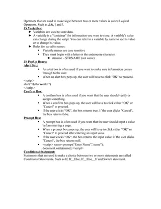 Operators that are used to make logic between two or more values is called Logical
Operators. Such as &&, || and !.
JS Variables:
► Variables are used to store data.
► A variable is a "container" for information you want to store. A variable's value
can change during the script. You can refer to a variable by name to see its value
or to change its value.
► Rules for variable names:
 Variable names are case sensitive
 They must begin with a letter or the underscore character
► strname – STRNAME (not same)
JS PopUp Boxes:
Alert Box:
 An alert box is often used if you want to make sure information comes
through to the user.
 When an alert box pops up, the user will have to click "OK" to proceed.
<script>
alert("Hello World!")
</script>
Confirm Box:
 A confirm box is often used if you want that the user should verify or
accept something.
 When a confirm box pops up, the user will have to click either "OK" or
"Cancel" to proceed.
 If the user clicks "OK", the box returns true. If the user clicks "Cancel",
the box returns false.
Prompt Box:
 A prompt box is often used if you want that the user should input a value
before entering a page.
 When a prompt box pops up, the user will have to click either "OK" or
"Cancel" to proceed after entering an input value.
 If the user clicks "OK“, the box returns the input value. If the user clicks
"Cancel“, the box returns null.
 <script> name= prompt(“Enter Name”,’name”);
document.write(name);</script>
Conditional Statement:
Statements that are used to make a choice between two or more statements are called
Conditional Statements. Such as If, If__Else, If__Else__If and Switch statement.
 