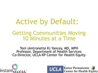 Active by Default:
Getting Communities Moving
   10 Minutes at a Time
    Toni (Antronette K) Yancey, MD, MPH
  Professor, Department of Health Services
Co-Director, UCLA KP Center for Health Equity
 