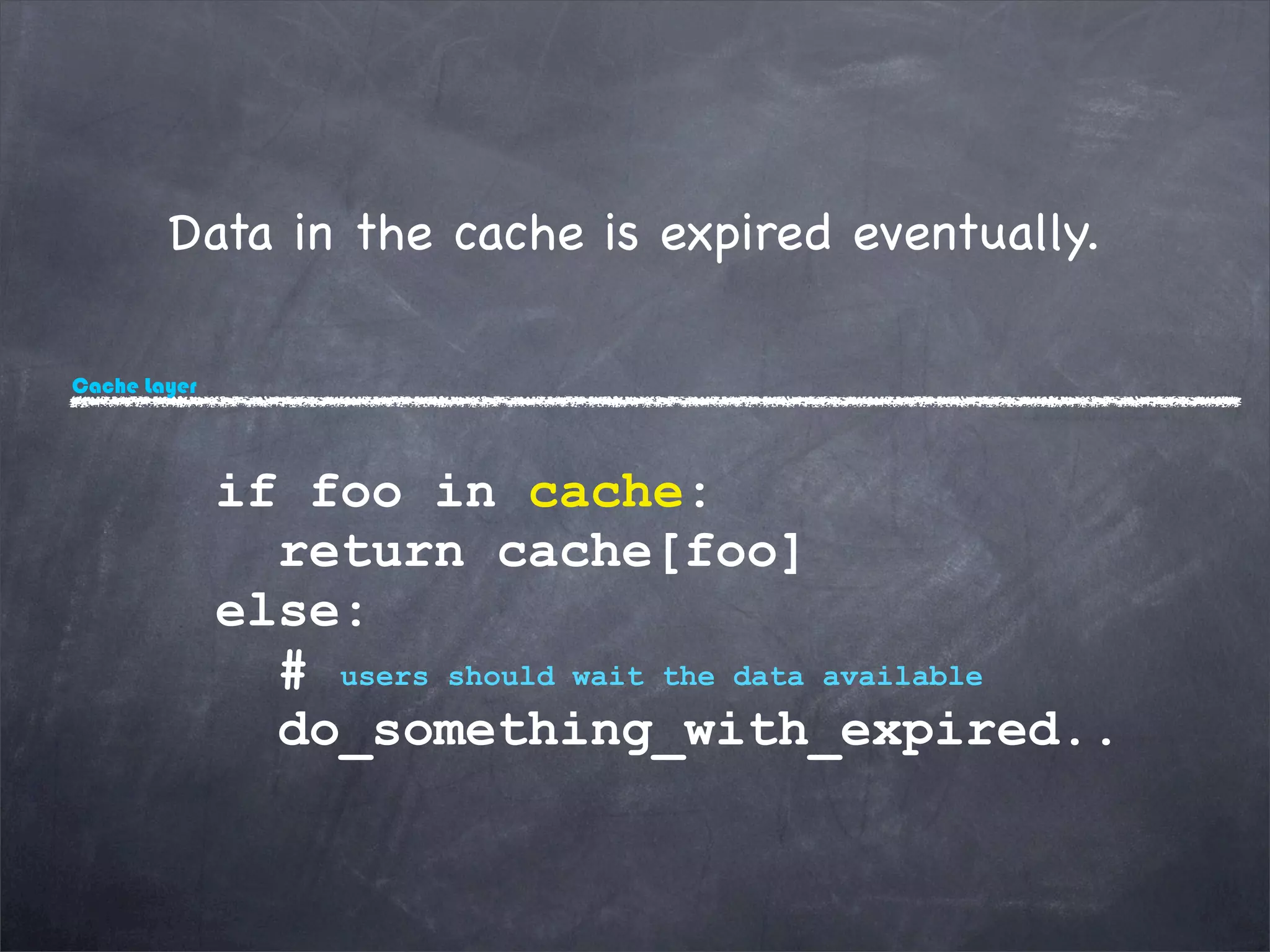 Cache Layer
Data in the cache is expired eventually.
if foo in cache:
return cache[foo]
else:
# users should wait the data available
do_something_with_expired..
 