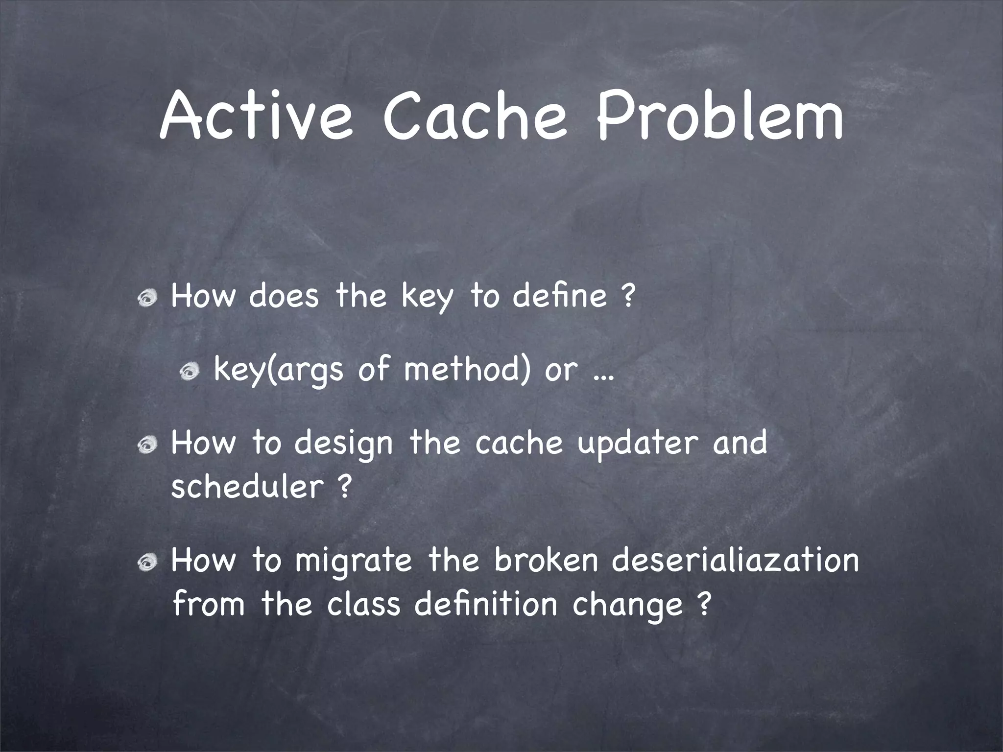 Active Cache Problem
How does the key to deﬁne ?
key(args of method) or ...
How to design the cache updater and
scheduler ?
How to migrate the broken deserialiazation
from the class deﬁnition change ?
 