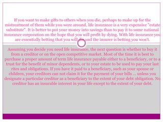 If you want to make gifts to others when you die, perhaps to make up for the
mistreatment of them while you were around, life insurance is a very expensive "estate
substitute". It is better to put your money into savings than to pay it to some national
insurance corporation on the hope that you will profit by dying. With life insurance you
are essentially betting that you will die and the insurer is betting you won't.
Assuming you decide you need life insurance, the next question is whether to buy it
from a creditor or on the open competitive market. Most of the time it is best to
purchase a proper amount of term life insurance payable either to a beneficiary, or to a
trust for the benefit of minor dependents, or to your estate to be used to pay your last
rites and obligations. If you have it paid to a beneficiary, such as your spouse or
children, your creditors can not claim it for the payment of your bills ... unless you
designate a particular creditor as a beneficiary to the extent of your debt obligation. No
creditor has an insurable interest in your life except to the extent of your debt.
 