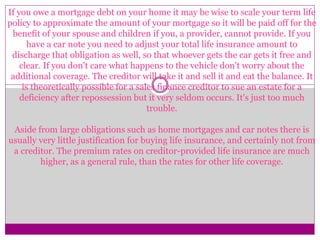 If you owe a mortgage debt on your home it may be wise to scale your term life
policy to approximate the amount of your mortgage so it will be paid off for the
benefit of your spouse and children if you, a provider, cannot provide. If you
have a car note you need to adjust your total life insurance amount to
discharge that obligation as well, so that whoever gets the car gets it free and
clear. If you don't care what happens to the vehicle don't worry about the
additional coverage. The creditor will take it and sell it and eat the balance. It
is theoretically possible for a sales finance creditor to sue an estate for a
deficiency after repossession but it very seldom occurs. It's just too much
trouble.
Aside from large obligations such as home mortgages and car notes there is
usually very little justification for buying life insurance, and certainly not from
a creditor. The premium rates on creditor-provided life insurance are much
higher, as a general rule, than the rates for other life coverage.
 