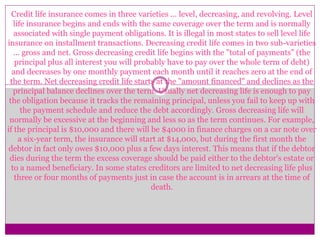 Credit life insurance comes in three varieties ... level, decreasing, and revolving. Level
life insurance begins and ends with the same coverage over the term and is normally
associated with single payment obligations. It is illegal in most states to sell level life
insurance on installment transactions. Decreasing credit life comes in two sub-varieties
... gross and net. Gross decreasing credit life begins with the "total of payments" (the
principal plus all interest you will probably have to pay over the whole term of debt)
and decreases by one monthly payment each month until it reaches zero at the end of
the term. Net decreasing credit life starts at the "amount financed" and declines as the
principal balance declines over the term. Usually net decreasing life is enough to pay
the obligation because it tracks the remaining principal, unless you fail to keep up with
the payment schedule and reduce the debt accordingly. Gross decreasing life will
normally be excessive at the beginning and less so as the term continues. For example,
if the principal is $10,000 and there will be $4000 in finance charges on a car note over
a six-year term, the insurance will start at $14,000, but during the first month the
debtor in fact only owes $10,000 plus a few days interest. This means that if the debtor
dies during the term the excess coverage should be paid either to the debtor's estate or
to a named beneficiary. In some states creditors are limited to net decreasing life plus
three or four months of payments just in case the account is in arrears at the time of
death.
 