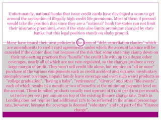 Unfortunately, national banks that issue credit cards have developed a scam to get
around the accusation of illegally high credit life premiums. Most of them if pressed
would take the position that since they are a "national" bank the states can not limit
their insurance premiums, even if the state also limits premiums charged by state
banks, but this legal position stands on shaky ground.
Many have issued their own policies in the form of "debt cancellation clauses" which
are amendments to credit card agreements under which the account balance will be
canceled if the debtor dies. But because of the risk that some state may clamp down on
their rate-setting practices they "bundle" the credit life with up to a dozen other
coverages, nearly all of which are not rate-regulated, so the charges produce a very
large margin of profit. They won't sell credit life alone, but require an "all or none"
purchase of the various components such as credit accident and sickness, involuntary
unemployment coverage, unpaid family leave coverage and even such weird products as
"college graduation", "having a baby", "retirement", "divorce" and other "life events",
each of which results in a month or two of benefits at the minimum payment level on
the account. These bundled products usually cost upward of $1.00 per $100 per month,
or twelve per cent per annum on top of the existing finance charge rate. Truth in
Lending does not require that additional 12% to be reflected in the annual percentage
rate, however, because the coverage is deemed "voluntary" and not part of the "finance
charge".
 