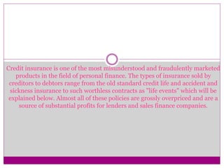Credit insurance is one of the most misunderstood and fraudulently marketed
products in the field of personal finance. The types of insurance sold by
creditors to debtors range from the old standard credit life and accident and
sickness insurance to such worthless contracts as "life events" which will be
explained below. Almost all of these policies are grossly overpriced and are a
source of substantial profits for lenders and sales finance companies.
 