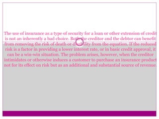 The use of insurance as a type of security for a loan or other extension of credit
is not an inherently a bad choice. Both the creditor and the debtor can benefit
from removing the risk of death or disability from the equation. If the reduced
risk is a factor in providing a lower interest rate, or in basic credit approval, it
can be a win-win situation. The problem arises, however, when the creditor
intimidates or otherwise induces a customer to purchase an insurance product
not for its effect on risk but as an additional and substantial source of revenue.
 