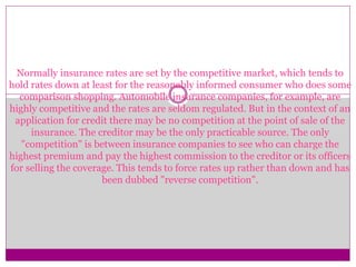 Normally insurance rates are set by the competitive market, which tends to
hold rates down at least for the reasonably informed consumer who does some
comparison shopping. Automobile insurance companies, for example, are
highly competitive and the rates are seldom regulated. But in the context of an
application for credit there may be no competition at the point of sale of the
insurance. The creditor may be the only practicable source. The only
"competition" is between insurance companies to see who can charge the
highest premium and pay the highest commission to the creditor or its officers
for selling the coverage. This tends to force rates up rather than down and has
been dubbed "reverse competition".
 