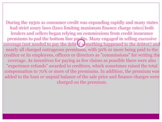 During the 1950s as consumer credit was expanding rapidly and many states
had strict usury laws (laws limiting maximum finance charge rates) both
lenders and sellers began relying on commissions from credit insurance
premiums to pad the bottom line profits. Many engaged in selling excessive
coverage (not needed to pay the debt if something happened to the debtor) and
nearly all charged outrageous premiums, with 50% or more being paid to the
creditor or its employees, officers or directors as "commissions" for writing the
coverage. As incentives for paying as few claims as possible there were also
"experience refunds" awarded to creditors, which sometimes raised the total
compensation to 70% or more of the premiums. In addition, the premium was
added to the loan or unpaid balance of the sale price and finance charges were
charged on the premium.
 