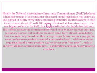 Finally the National Association of Insurance Commissioners (NAIC) declared
it had had enough of the consumer abuse and model legislation was drawn up
and passed in nearly every state authorizing insurance commissioners to limit
the amount and cost of credit life and accident and sickness insurance ... the
two biggest sellers in the field. In some jurisdictions the legislation had very
little effect because the commissioners would not seriously exercise their new
regulatory powers, but in others the rates came down almost immediately.
Over a number of years where there was pressure from consumer groups the
rates on these two products reached a reasonable level ... with some states
requiring that the rates produce a 50 or 60 per cent "loss ratio"... ratio of
incurred claims to earned premiums ... and limiting commission payments to
creditors.
 