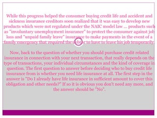 While this progress helped the consumer buying credit life and accident and
sickness insurance creditors soon realized that it was easy to develop new
products which were not regulated under the NAIC model law ... products such
as "involuntary unemployment insurance" to protect the consumer against job
loss and "unpaid family leave" insurance to make payments in the event of a
family emergency that required the debtor to have to leave his job temporarily.
Now, back to the question of whether you should purchase credit related
insurance in connection with your next transaction, that really depends on the
type of transactions, your individual circumstances and the kind of coverage in
question. The first question to answer before deciding who to buy credit life
insurance from is whether you need life insurance at all. The first step in the
answer is "Do I already have life insurance in sufficient amount to cover this
obligation and other needs?" If so it is obvious you don't need any more, and
the answer should be "No".
 