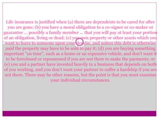 Life insurance is justified when (a) there are dependents to be cared for after
you are gone; (b) you have a moral obligation to a co-signer or co-maker or
guarantor ... possibly a family member ... that you will pay at least your portion
of an obligation, living or dead; (c) you own property or other assets which you
want to leave to someone upon your demise, and unless this debt is otherwise
paid the property may have to be sold to pay it; (d) you are buying something
important "on time", such as a home or an expensive vehicle, and don't want it
to be foreclosed or repossessed if you are not there to make the payments; or
(e) you and a partner have invested heavily in a business that depends on both
of you working, and you don't want your partner to suffer a hardship if you are
not there. There may be other reasons, but the point is that you must examine
your individual circumstances.
 