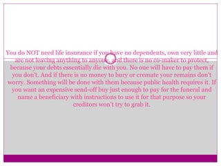 You do NOT need life insurance if you have no dependents, own very little and
are not leaving anything to anyone, and there is no co-maker to protect,
because your debts essentially die with you. No one will have to pay them if
you don't. And if there is no money to bury or cremate your remains don't
worry. Something will be done with them because public health requires it. If
you want an expensive send-off buy just enough to pay for the funeral and
name a beneficiary with instructions to use it for that purpose so your
creditors won't try to grab it.
 