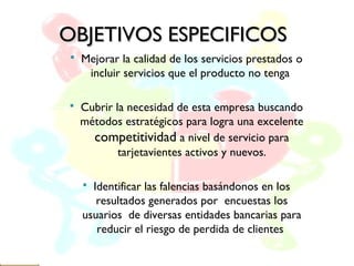 OBJETIVOS ESPECIFICOSOBJETIVOS ESPECIFICOS
 Mejorar la calidad de los servicios prestados o
incluir servicios que el producto no tenga
 Cubrir la necesidad de esta empresa buscando
métodos estratégicos para logra una excelente
competitividad a nivel de servicio para
tarjetavientes activos y nuevos.
 Identificar las falencias basándonos en los
resultados generados por encuestas los
usuarios de diversas entidades bancarias para
reducir el riesgo de perdida de clientes
 