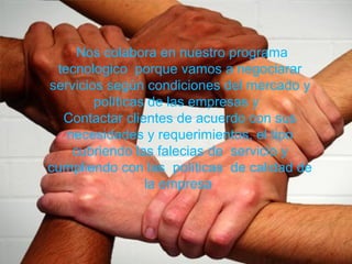 Nos colabora en nuestro programa
tecnologico porque vamos a negociarar
servicios según condiciones del mercado y
políticas de las empresas y
Contactar clientes de acuerdo con sus
necesidades y requerimientos, el tipo
cubriendo las falecias de servicio y
cumpliendo con las políticas de calidad de
la empresa
 