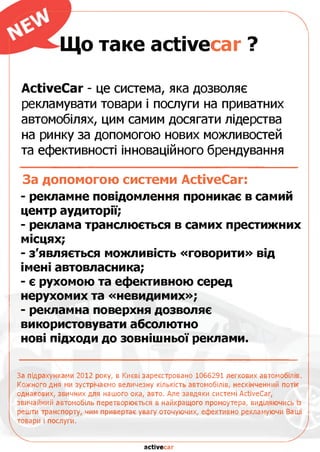 Що таке асїіуесаг ?
АсїіуеСаг - це система, яка дозволяє
рекламувати товари і послуги на приватних
автомобілях, цим самим досягати лідерства
на ринку за допомогою нових можливостей
та ефективності інноваційного брендування
За допомогою системи АсйуеСаг:
- рекламне повідомлення проникає в самий
центр аудиторії;
- реклама транслюється в самих престижних
місцях;
- з'являється можливість «говорити» від
імені автовласника;
- є рухомою та ефективною серед
нерухомих та «невидимих»;
- рекламна поверхня дозволяє
використовувати абсолютно
нові підходи до зовнішньої реклами.
За підрахунками 2012 року, в Києві зареєстровано 1066291 легкових автомобілів.
Кожного дня ми зустрічаємо величезну кількість автомобілів, нескінченний потік
однакових, звичних для нашого ока, авто. Але завдяки системі АсйуеСаг,
звичайний автомобіль перетворюється в найкращого промоутера, виділяючись із
решти транспорту, чим привертає увагу оточуючих, ефективно рекламуючи Ваші
товари і послуги.
асйуесаг
 
