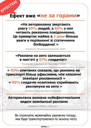 Ефект вже «не за горами»
«На авторекламу звертають
увагу 95% людей, а 85% з них
читають рекламне повідомлення.
Це привертає майже в 2 рази більше
уваги в порівнянні зі статичними
білбордами! »
Асоціація зовнішньої реклами США
«Реклама на авто залишається
в пам'яті у 97% глядачів!»
Консиліум реклами на транспорті США
« 93% опитаних сказали, що реклама на
транспорті більш ефективна, ніж класичні
зовнішні рекламоносії»
« 96% глядачів позитивно сприймають
рекламуна на авто »
Outdoor Advertisement Magazine
Автореклама визнана найефективнішим
видом зовнішньої реклами
(журнал «ТАСА», 2012 р.)
Ви отримуєте незвичайну рекламну площу,
яка буде транспортуватися по всьому місту
activecar
 