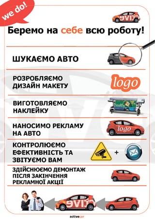 Беремо на себе всю
ШУКАЄМО АВТО
РОЗРОБЛЯЄМО
ДИЗАЙН МАКЕТУ logo
ВИГОТОВЛЯЄМО
НАКЛЕЙКУ
НАНОСИМО РЕКЛАМУ
НА АВТО
КОНТРОЛЮЄМО
ЕФЕКТИВНІСТЬ ТА
ЗВІТУЄМО ВАМ
здійснюємо д е м о н т а ж
ПІСЛЯ ЗАКІНЧЕННЯ
РЕКЛАМНОЇ АКЦІЇ
роботу!
activecar
 