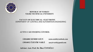 13016002 SEMIH UZUN
13016012 ÜZEYİR VARLİ
REPUBLIC OF TURKEY
YILDIZ TECHNICAL UNIVERSITY
FACULTY OF ELECTRICAL - ELECTRONIC
DEPARTMENT OF CONTROL AND AUTOMATION ENGINEERING
ACTIVE CAR STEERING CONTROL
Advisor: Asst. Prof. Dr. İlker ÜSTOĞLU
uzeyirvarli@gmail.com
uzun.semih@outlook.com
 
