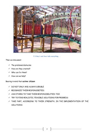 2
.
P.3 Boy's sad face tells everything....
Then we discussed:
 The problems/obstacles
 How are they created?
 Who can fix them?
 How can we help?
Bearing in mind that active citizen:
 DO NOT ONLY AND ALWAYS GRUBLE
 RECOGNIZE THEIR RESPONSIBITIES
 ASK OTHERS TO TAKE THEIR RESPONSIBILITIES TOO
 TRY TO FIND REALISTIC, FEASIBLE SOLUTIONS FOR PROGRESS
 TAKE PART, ACCORDING TO THEIR STRENGTH, IN THE IMPLEMENTATION OF THE
SOLUTIONS
 