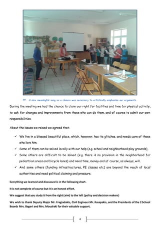 4
P7. A nice meaningful song as a closure was necessary to artistically emphasize our arguments.
During the meeting we had the chance to claim our right for facilities and time for physical activity,
to ask for changes and improvements from those who can do them, and of course to admit our own
responsibilities.
About the issues we raised we agreed that:
 We live in a blessed beautiful place, which, however, has its glitches, and needs care of those
who love him.
 Some of them can be solved locally with our help (e.g. school and neighborhood play grounds),
 Some others are difficult to be solved (e.g. there is no provision in the neighborhood for
pedestrian areas and bicycle lanes) and need time, money and of course, as always, will.
 And some others (funding infrastructures, PE classes etc) are beyond the reach of local
authorities and need political claiming and pressure.
Everything we learned and discussed is in the following chart.
It is not complete of course but it is an honest effort.
We suggest that you study it from the right (aim) to the left (policy and decision makers)
We wish to thank Deputy Major Mr. Fragiadakis, Civil Engineer Mr. Kasapakis, and the Presidents of the 2 School
Boards Mrs. Bageri and Mrs. Moudraki for their valuable support.
 
