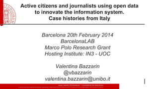 Active citizens and journalists using open data
to innovate the information system.
Case histories from Italy
Barcelona 20th February 2014
BarcelonaLAB
Marco Polo Research Grant
Hosting Institute: IN3 - UOC
Valentina Bazzarin
@vbazzarin
valentina.bazzarin@unibo.it

 
