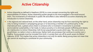 Active Citizenship
 Active citizenship as defined in Hawthorn (2019) is a core concept concerning the rights and
responsibilities of citizens. Active citizenship pushes people to be more engaged in the world around
them. The involvement of individuals in public life and affairs is also referred to as active citizenship (An
Introduction to Active Citizenship.
 n the regional and national level, on the other hand, active citizenship may be from exercising the right to
vote, to being involved in campaigning groups or to becoming a member of a political party. In the
international level, a global active citizen is someone who is involved in movements to promote
environmental sustainability or fair trade, to reduce poverty or to eliminate people trafficking and slavery
(An Introduction to Active Citizenship). Kofi Annan popularized a quote which says, “No one is born a
good citizen; no nation is born a democracy. Rather, both are processes that continue to evolve over a
lifetime. Young people must be included from birth. A society that cuts off its youth severs its lifeline”
(Gazzola, 2018). This implies that active citizenship is not only for adults. Being young does not mean that
you cannot do anything to contribute for your community.
 