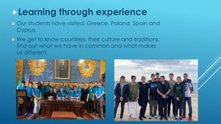 „Learning through experience
„ Our students have visited: Greece, Poland, Spain and
Cyprus.
„ We get to know countries, their culture and traditions,
find out what we have in common and what makes
us different.
