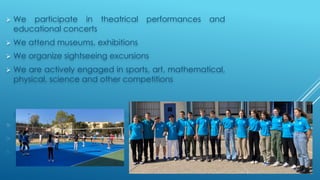 Ø We participate in theatrical performances and
educational concerts
Ø We attend museums, exhibitions
Ø We organize sightseeing excursions
Ø We are actively engaged in sports, art, mathematical,
physical, science and other competitions