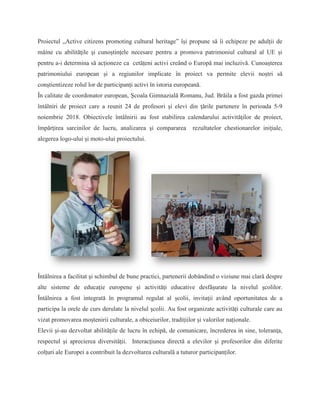 Proiectul „Active citizens promoting cultural heritage” își propune să îi echipeze pe adulții de
mâine cu abilităţile şi cunoștințele necesare pentru a promova patrimoniul cultural al UE și
pentru a-i determina să acționeze ca cetățeni activi creând o Europă mai incluzivă. Cunoașterea
patrimoniului european și a regiunilor implicate în proiect va permite elevii noștri să
conştientizeze rolul lor de participanți activi în istoria europeană.
În calitate de coordonator european, Şcoala Gimnazială Romanu, Jud. Brăila a fost gazda primei
întâlniri de proiect care a reunit 24 de profesori şi elevi din ţările partenere în perioada 5-9
noiembrie 2018. Obiectivele întâlnirii au fost stabilirea calendarului activităţilor de proiect,
împărţirea sarcinilor de lucru, analizarea şi compararea rezultatelor chestionarelor iniţiale,
alegerea logo-ului şi moto-ului proiectului.
Întălnirea a facilitat şi schimbul de bune practici, partenerii dobândind o viziune mai clară despre
alte sisteme de educaţie europene şi activităţi educative desfăşurate la nivelul şcolilor.
Întâlnirea a fost integrată în programul regulat al școlii, invitaţii având oportunitatea de a
participa la orele de curs derulate la nivelul şcolii. Au fost organizate activități culturale care au
vizat promovarea moștenirii culturale, a obiceiurilor, tradițiilor și valorilor naționale.
Elevii şi-au dezvoltat abilitățile de lucru în echipă, de comunicare, încrederea in sine, toleranţa,
respectul şi aprecierea diversităţii. Interacţiunea directă a elevilor şi profesorilor din diferite
colțuri ale Europei a contribuit la dezvoltarea culturală a tuturor participanților.
 