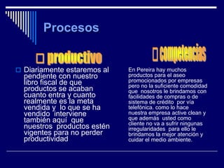  Diariamente estaremos al   En Pereira hay muchos
  pendiente con nuestro      productos para el aseo
  libro fiscal de que        promocionados por empresas
                             pero no la suficiente comodidad
  productos se acaban        que nosotros le brindamos con
  cuanto entra y cuanto      facilidades de compras o de
  realmente es la meta       sistema de crédito por vía
  vendida y lo que se ha     telefónica. como lo hace
  vendido interviene         nuestra empresa active clean y
  también aquí que           que además usted como
                             cliente no va a sufrir ningunas
  nuestros productos estén   irregularidades para ello le
  vigentes para no perder    brindamos la mejor atención y
  productividad              cuidar el medio ambiente.
 