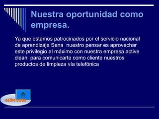 Ya que estamos patrocinados por el servicio nacional
     de aprendizaje Sena nuestro pensar es aprovechar
     este privilegio al máximo con nuestra empresa active
     clean para comunicarte como cliente nuestros
     productos de limpieza vía telefónica




active clean
 