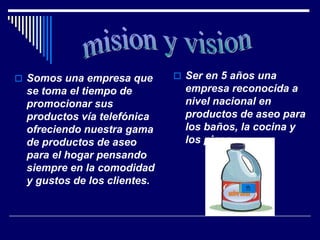  Somos una empresa que       Ser en 5 años una
 se toma el tiempo de          empresa reconocida a
 promocionar sus               nivel nacional en
 productos vía telefónica      productos de aseo para
 ofreciendo nuestra gama       los baños, la cocina y
 de productos de aseo          los pisos.
 para el hogar pensando
 siempre en la comodidad
 y gustos de los clientes.
                                       active clean
 