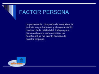 FACTOR PERSONA

 La permanente búsqueda de la excelencia
 en todo lo que hacemos y el mejoramiento
 continuo de la calidad del trabajo que a
 diario realizamos debe constituir un
 desafío actual del talento humano de
 nuestra empresa.
 