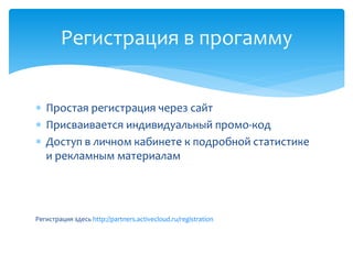  Простая регистрация через сайт
 Присваивается индивидуальный промо-код
 Доступ в личном кабинете к подробной статистике
и рекламным материалам
Регистрация здесь http://partners.activecloud.ru/registration
Регистрация в прогамму
 