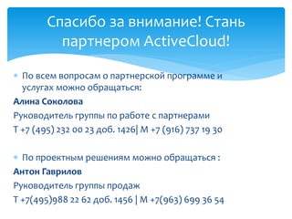  По всем вопросам о партнерской программе и
услугах можно обращаться:
Алина Соколова
Руководитель группы по работе с партнерами
Т +7 (495) 232 00 23 доб. 1426| М +7 (916) 737 19 30
 По проектным решениям можно обращаться :
Антон Гаврилов
Руководитель группы продаж
Т +7(495)988 22 62 доб. 1456 | М +7(963) 699 36 54
Спасибо за внимание! Стань
партнером ActiveCloud!
 
