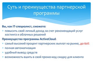  повысить свой личный доход за счет рекомендаций услуг
хостинга и облачных решений
Преимущества программы ActiveCloud:
 самый высокий процент партнерских выплат на рынке, до 60%
 полная автоматизация
 удобный вывод средств
 возможность вшить в свой промо-код скидку для клиента
Суть и преимущества партнерской
программы
Вы, как IT-специалист, сможете:
 