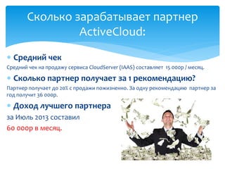  Средний чек
Средний чек на продажу сервиса CloudServer (IAAS) составляет 15 000р / месяц.
 Сколько партнер получает за 1 рекомендацию?
Партнер получает до 20% с продажи пожизненно. За одну рекомендацию партнер за
год получит 36 000р.
 Доход лучшего партнера
за Июль 2013 составил
60 000р в месяц.
Сколько зарабатывает партнер
ActiveCloud:
 