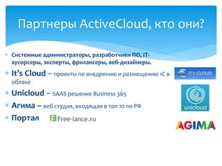  Системные администраторы, разработчики ПО, IT-
аусорсеры, эксперты, фрилансеры, веб-дизайнеры.
 It’s Cloud – проекты по внедрению и размещению 1С в
облаке
 Unicloud – SAAS решение Business 365
 Агима – веб студия, входящая в топ 10 по РФ
 Портал
Партнеры ActiveCloud, кто они?
 