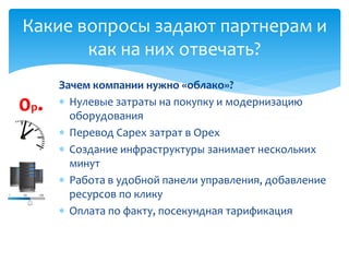 Зачем компании нужно «облако»?
 Нулевые затраты на покупку и модернизацию
оборудования
 Перевод Capex затрат в Opex
 Создание инфраструктуры занимает нескольких
минут
 Работа в удобной панели управления, добавление
ресурсов по клику
 Оплата по факту, посекундная тарификация
Какие вопросы задают партнерам и
как на них отвечать?
0р.
 