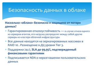 Насколько «облако» безопасно и защищено от потери
данных?
 Гарантированная отказоустойчивость — в случае отказа одного
из серверов-агентов, его нагрузку распределят между собой другие
серверы из кластера облачной инфраструктуры
 Все данные находятся на зеркалированных массивах в
RAID 10 . Размещение в ДЦ уровня Tier 3.
 Поддержка 24x7, SLA до 99,95%, подтвержденный
финансовыми гарантиями
 Подписывается NDA о неразглашении пользовательских
данных
Безопасность данных в облаке
 