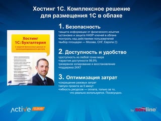 Хостинг 1С. Комплексное решение
для размещения 1С в облаке
1. Безопасность
•защита информации от физического изъятия
•установка и защита HASP ключей в облаке
•контроль над действиями пользователей
•выбор площадки — Москва, СНГ, Европа (!)
2. Доступность и удобство
•доступность из любой точки мира
•гарантия доступности 99,9%
•резервное копирование и восстановление
•поддержка 24Х7
3. Оптимизация затрат
•сокращение разовых затрат
•запуск проекта за 5 минут
•гибкость ресурсов — оплата, только за то,
что реально используется. Посекундно.
 