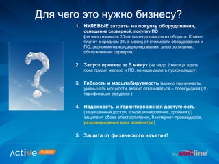 1. НУЛЕВЫЕ затраты на покупку оборудования,
оснащение серверной, покупку ПО
(не надо изымать 10-ки тысяч долларов из оборота. Клиент
платит в среднем 3% в месяц от стоимости оборудования и
ПО, экономия на кондиционировании, электропитании,
обслуживании серверов)
2. Запуск проекта за 5 минут (не надо 2 месяца ждать
пока придет железо и ПО, не надо делать пусконаладку)
3. Гибкость и масштабируемость (можно увеличивать,
уменьшать мощности, можно отказываться – посекундная (!!!)
тарификация ресурсов )
4. Надежность и гарантированная доступность
(защищённый доступ, кондиционирование, тройная (!)
защита от сбоев электропитания, 9 интернет-провайдеров,
резервирование всех элементов)
5. Защита от физического изъятия!
Для чего это нужно бизнесу?
 