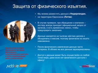 Защита от физического изъятия.
• Мы можем разместить данные в Нидерландах,
• на территории Евросоюза (Литва)
• В случае проверок, при обращении к компании –
хостеру всегда приходит официальный запрос от
органов, и есть временное «окно», чтобы
предупредить заказчика.
• Данные находятся на тысячах жёстких дисков и
объединены в массив, поэтому физически их изъять
невозможно.
• После физического извлечения данные часто
потеряны. В облаке же все данные зарезервированы.
• Доступ к данным может быть осуществлён из любой
точки мира, даже если нет физического доступа к
офису!
Бизнес клиента будет
простаивать во время
физического
изъятия/простого доступа,
и часто возобновление
работы невозможно!
 