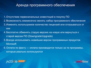 Аренда программного обеспечения
1.Отсутствие первоначальных инвестиций в покупку ПО
2.Возможность ежемесячно менять набор программного обеспечения
3.Изменять используемое количество лицензий или отказываться от
них
4.Бесплатно обменять старую версию на новую или вернуться к
старой версии ПО (DowngradeUpgrade)
5.Всегда использовать новейшие версии программных продуктов
Microsoft
6.Оплата по факту — оплата производится только за те программы,
которые реально используются
 