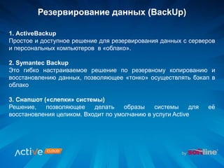 Резервирование данных (BackUp)
1. ActiveBackup
Простое и доступное решение для резервирования данных с серверов
и персональных компьютеров в «облако».
2. Symantec Backup
Это гибко настраиваемое решение по резервному копированию и
восстановлению данных, позволяющее «тонко» осуществлять бэкап в
облако
3. Снапшот («слепки» системы)
Решение, позволяющее делать образы системы для её
восстановления целиком. Входит по умолчанию в услуги Active
 